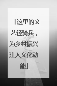 这里的文艺轻骑兵，为乡村振兴注入文化动能