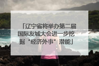辽宁省将举办第二届国际友城大会进一步挖掘“经济外事”潜能