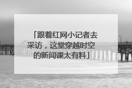 跟着红网小记者去采访，这堂穿越时空的新闻课太有料