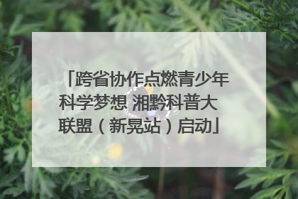 跨省协作点燃青少年科学梦想 湘黔科普大联盟（新晃站）启动