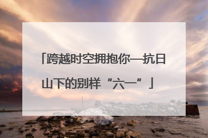跨越时空拥抱你—抗日山下的别样“六一”
