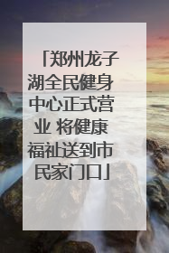 郑州龙子湖全民健身中心正式营业 将健康福祉送到市民家门口