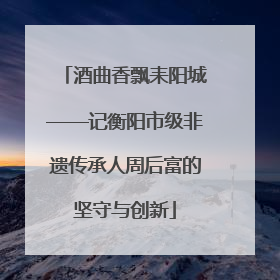 酒曲香飘耒阳城——记衡阳市级非遗传承人周后富的坚守与创新