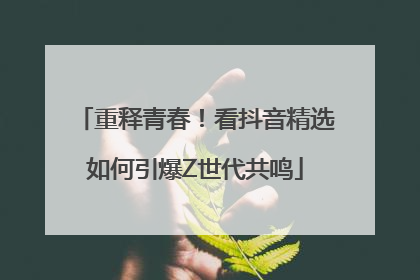 重释青春！看抖音精选如何引爆Z世代共鸣