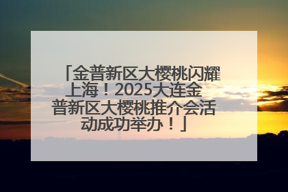 金普新区大樱桃闪耀上海！2025大连金普新区大樱桃推介会活动成功举办！
