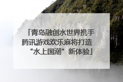 青岛融创水世界携手腾讯游戏欢乐麻将打造“水上国潮”新体验