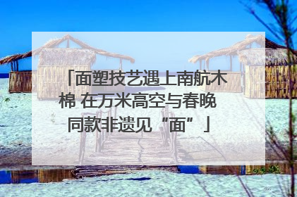 面塑技艺遇上南航木棉 在万米高空与春晚同款非遗见“面”