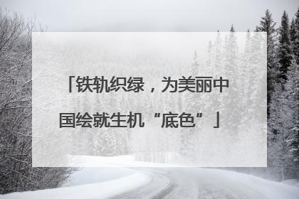 铁轨织绿，为美丽中国绘就生机“底色”