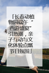 长春动植物园端午“西游盛宴”引热潮，亲子互动与文化体验点燃节日氛围