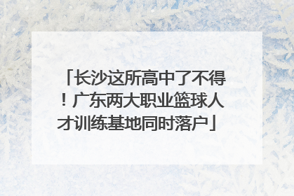 长沙这所高中了不得！广东两大职业篮球人才训练基地同时落户