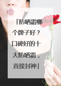 防晒霜哪个牌子好？口碑好的十大防晒霜，直接封神
