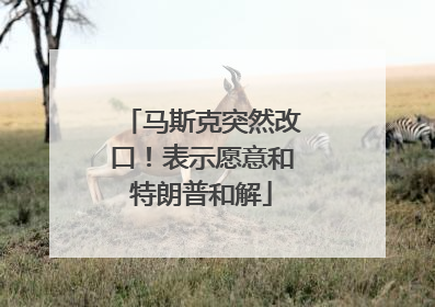 马斯克突然改口！表示愿意和特朗普和解