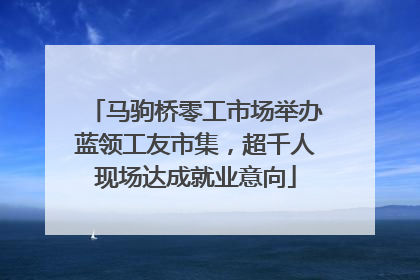马驹桥零工市场举办蓝领工友市集，超千人现场达成就业意向