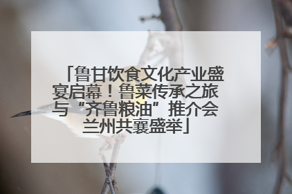 鲁甘饮食文化产业盛宴启幕！鲁菜传承之旅与“齐鲁粮油”推介会兰州共襄盛举