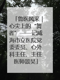 鲁医风采｜心尖上的“舞者”——记威海市立医院党委委员、心外科主任、主任医师景昊