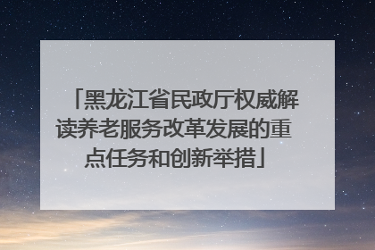 黑龙江省民政厅权威解读养老服务改革发展的重点任务和创新举措