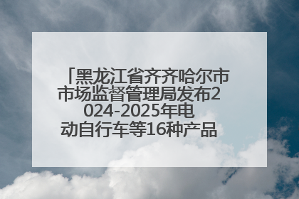 黑龙江省齐齐哈尔市市场监督管理局发布2024-2025年电动自行车等16种产品质量监督抽查情况