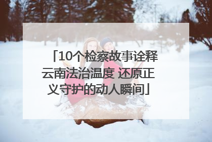 10个检察故事诠释云南法治温度 还原正义守护的动人瞬间