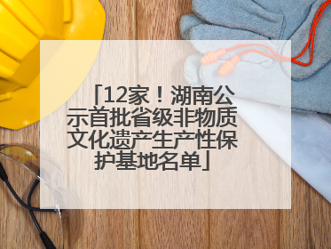 12家！湖南公示首批省级非物质文化遗产生产性保护基地名单