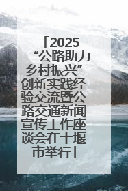 2025“公路助力乡村振兴”创新实践经验交流暨公路交通新闻宣传工作座谈会在十堰市举行