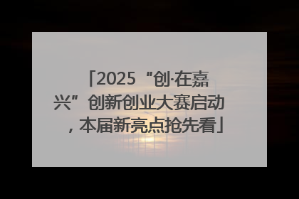 2025“创·在嘉兴”创新创业大赛启动，本届新亮点抢先看