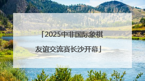 2025中非国际象棋友谊交流赛长沙开幕