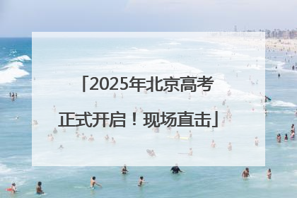 2025年北京高考正式开启！现场直击