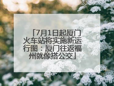 7月1日起厦门火车站将实施新运行图：厦门往返福州就像搭公交