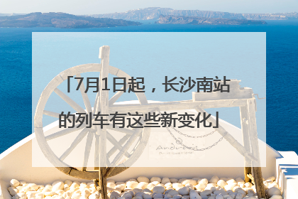 7月1日起，长沙南站的列车有这些新变化