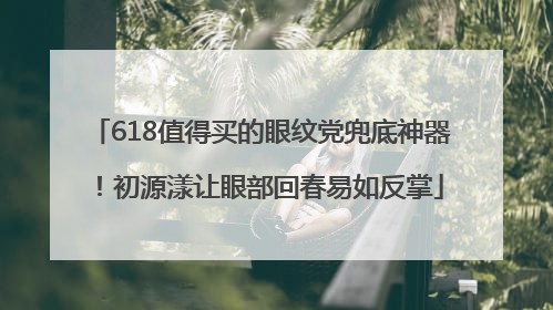 618值得买的眼纹党兜底神器！初源漾让眼部回春易如反掌