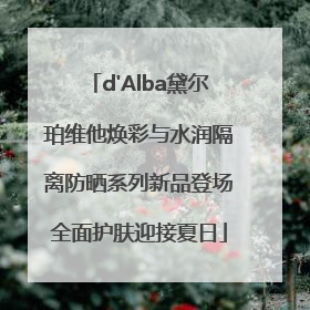 d'Alba黛尔珀维他焕彩与水润隔离防晒系列新品登场全面护肤迎接夏日